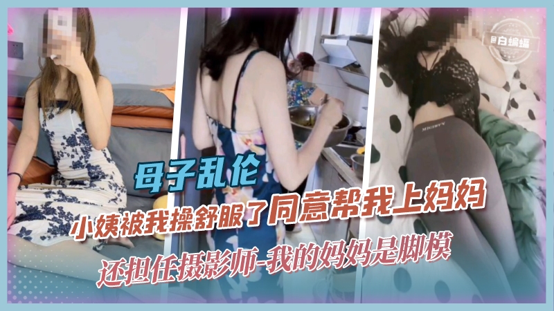 母子乱伦-小姨被我操舒服了同意帮我上妈妈，还担任摄影师-我的妈妈是脚模-精品力荐